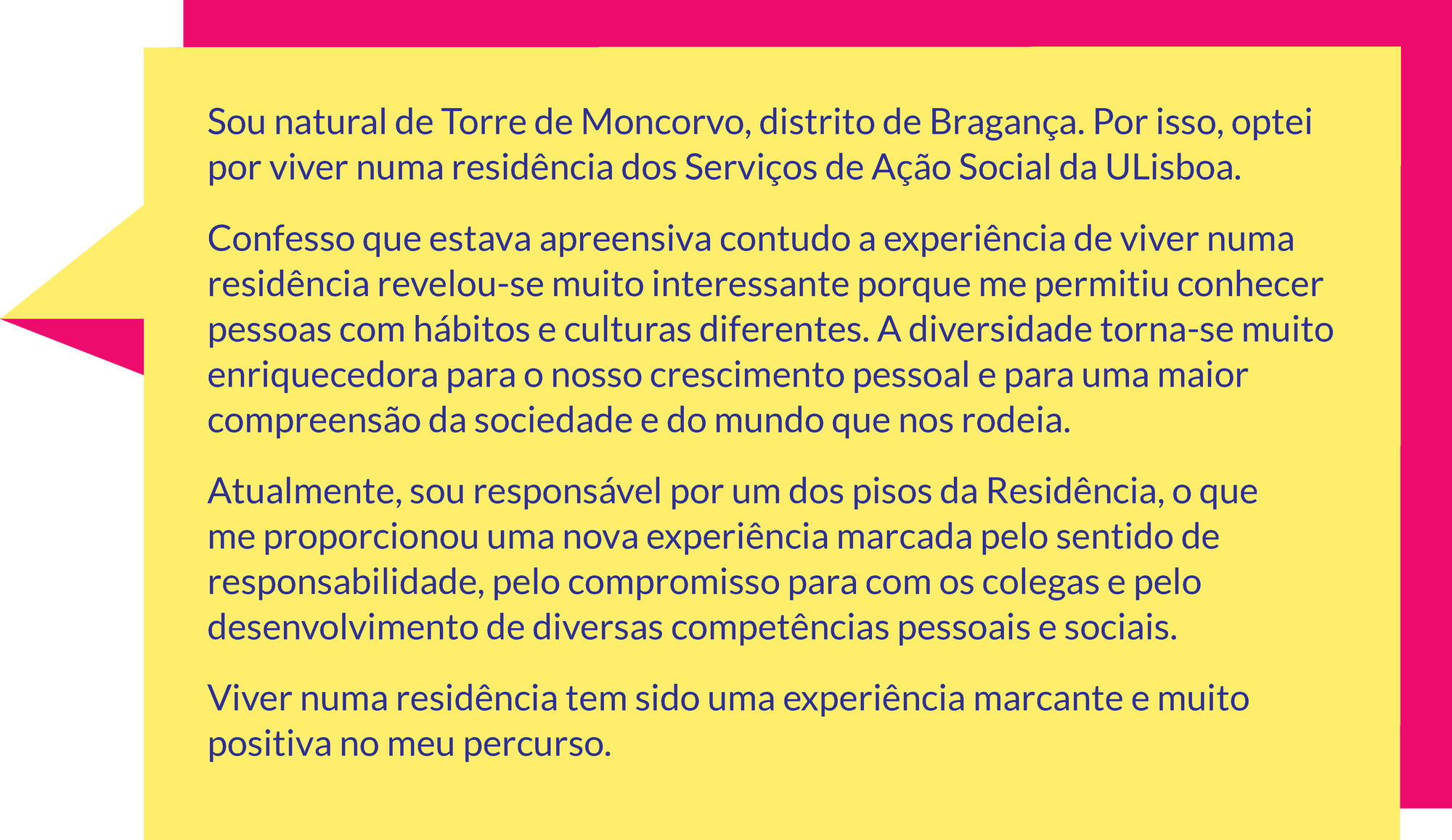 Sou natural de Torre de Moncorvo, distrito de Bragança. Por isso, optei por viver numa residência dos Serviços de Ação Social da ULisboa. Confesso que estava apreensiva contudo a experiência de viver numa residência revelou-se muito interessante porque me permitiu conhecer pessoas com hábitos e culturas diferentes. A diversidade torna-se muito enriquecedora para o nosso crescimento pessoal e para uma maior compreensão da sociedade e do mundo que nos rodeia.  Atualmente, sou responsável por um dos pisos da Residência, o que me proporcionou uma nova experiência marcada pelo sentido de responsabilidade, pelo compromisso para com os colegas e pelo desenvolvimento de diversas competências pessoais e sociais.  Viver numa residência tem sido uma experiência marcante e muito positiva no meu percurso.